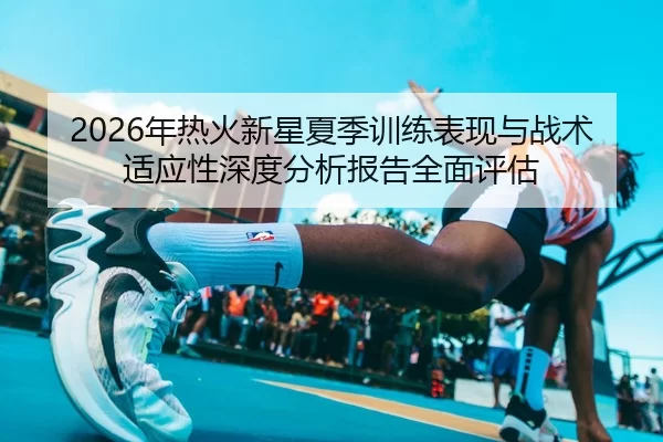 2026年热火新星夏季训练表现与战术适应性深度分析报告全面评估
