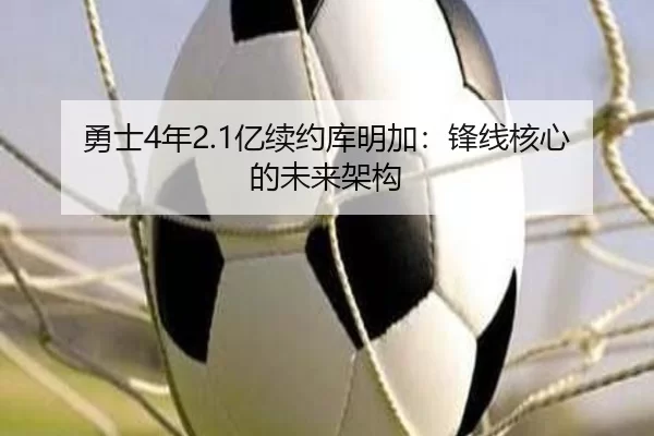 勇士4年2.1亿续约库明加：锋线核心的未来架构