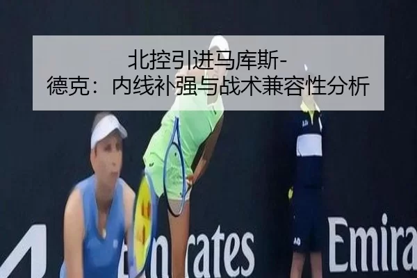 北控引进马库斯-德克：内线补强与战术兼容性分析
